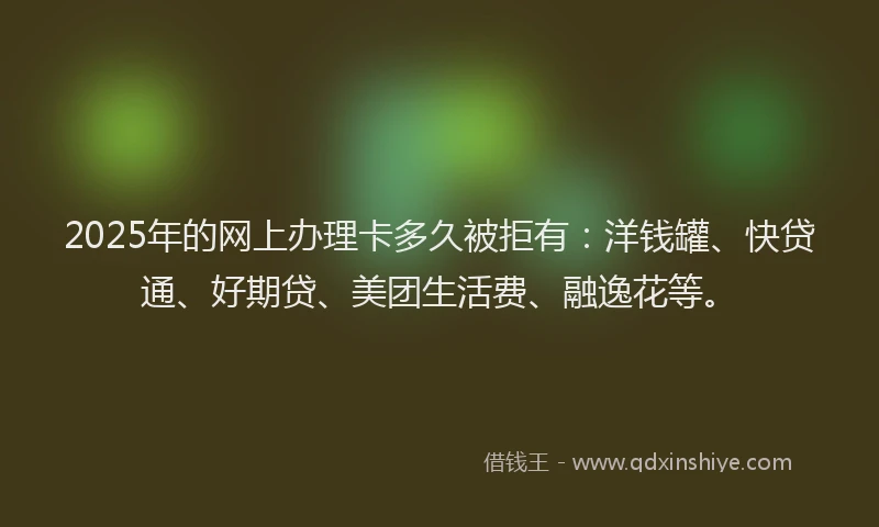 2025年的网上办理卡多久被拒有：洋钱罐、快贷通、好期贷、美团生活费、融逸花等。