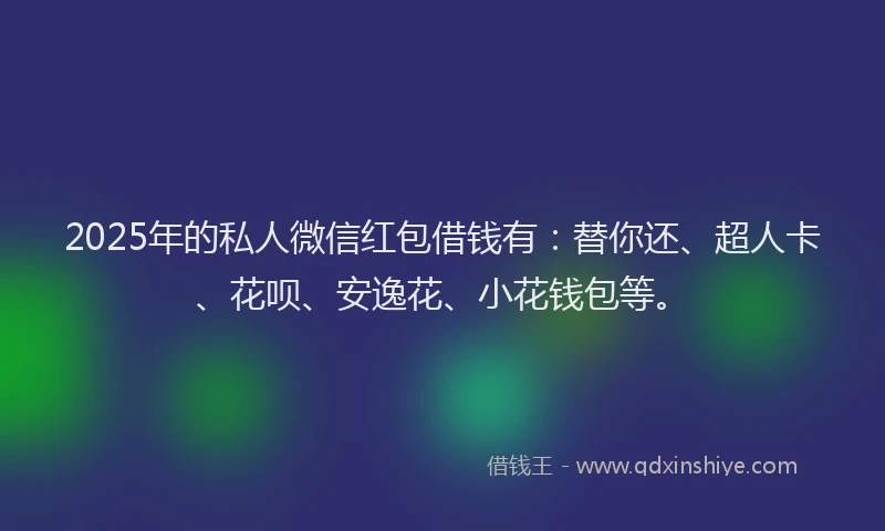 2025年的私人微信红包借钱有：替你还、超人卡、花呗、安逸花、小花钱包等。