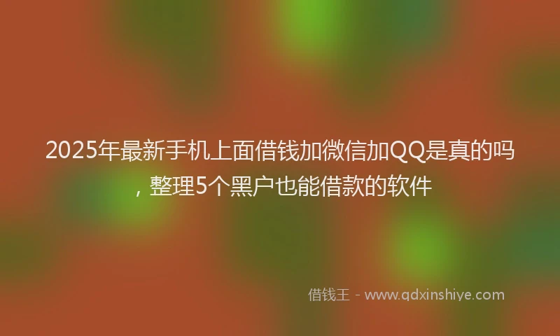 2025年最新手机上面借钱加微信加QQ是真的吗，整理5个黑户也能借款的软件