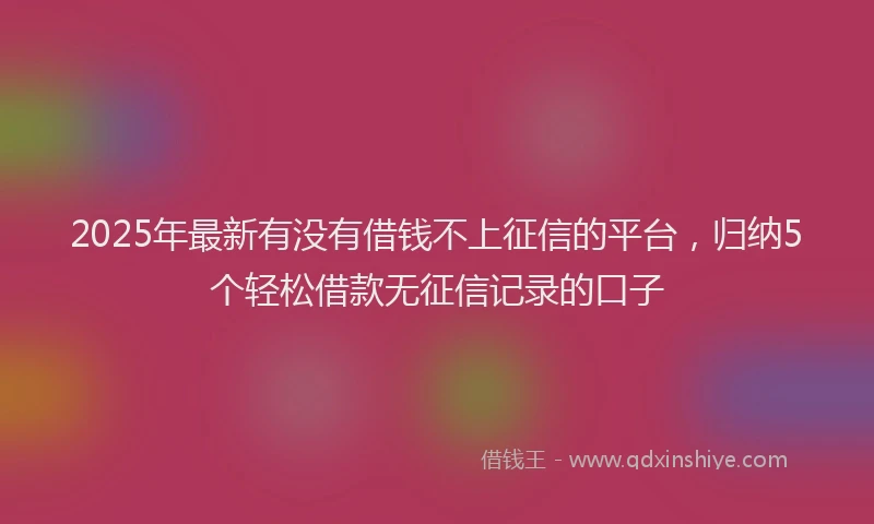 2025年最新有没有借钱不上征信的平台,归纳5个轻松借款无征信记录的口子