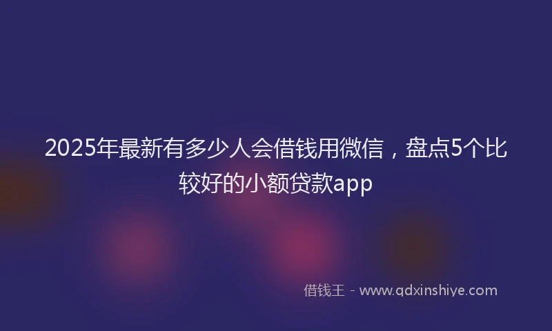 2025年最新有多少人会借钱用微信，盘点5个比较好的小额贷款app