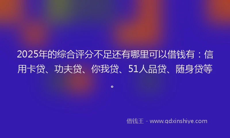 2025年的综合评分不足还有哪里可以借钱有：信用卡贷、功夫贷、你我贷、51人品贷、随身贷等。
