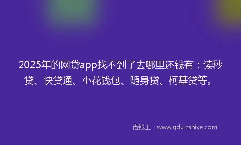 2025年的网贷app找不到了去哪里还钱有：读秒贷、快贷通、小花钱包、随身贷、柯基贷等。