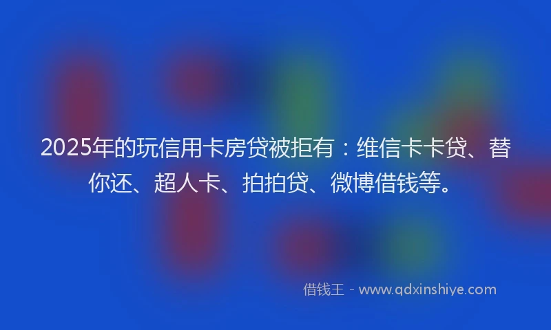 2025年的玩信用卡房贷被拒有：维信卡卡贷、替你还、超人卡、拍拍贷、微博借钱等。