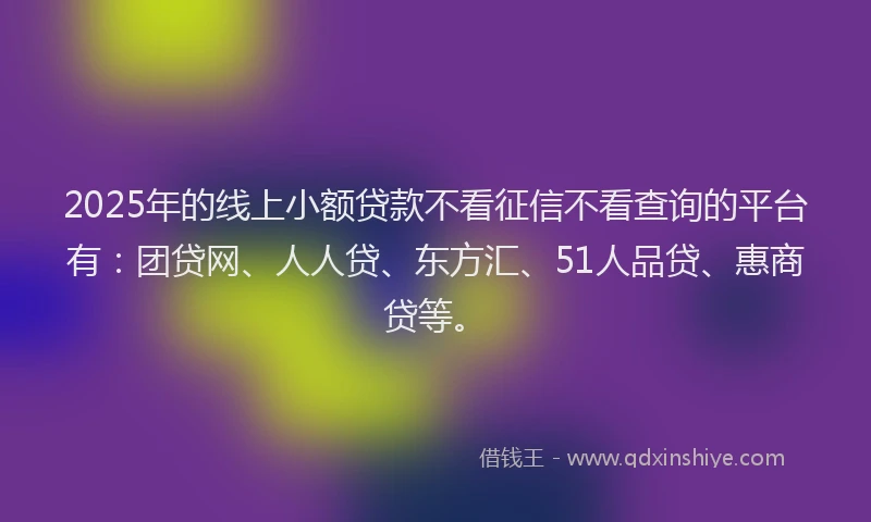 2025年的线上小额贷款不看征信不看查询的平台有：团贷网、人人贷、东方汇、51人品贷、惠商贷等。