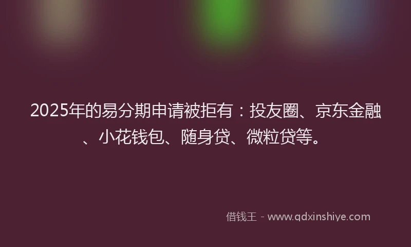 2025年的易分期申请被拒有：投友圈、京东金融、小花钱包、随身贷、微粒贷等。