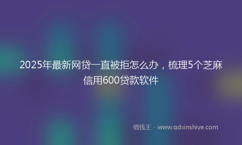 2025年最新网贷一直被拒怎么办，梳理5个芝麻信用600贷款软件