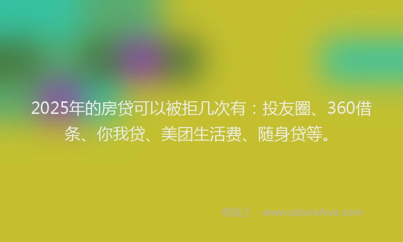 2025年的房贷可以被拒几次有：投友圈、360借条、你我贷、美团生活费、随身贷等。