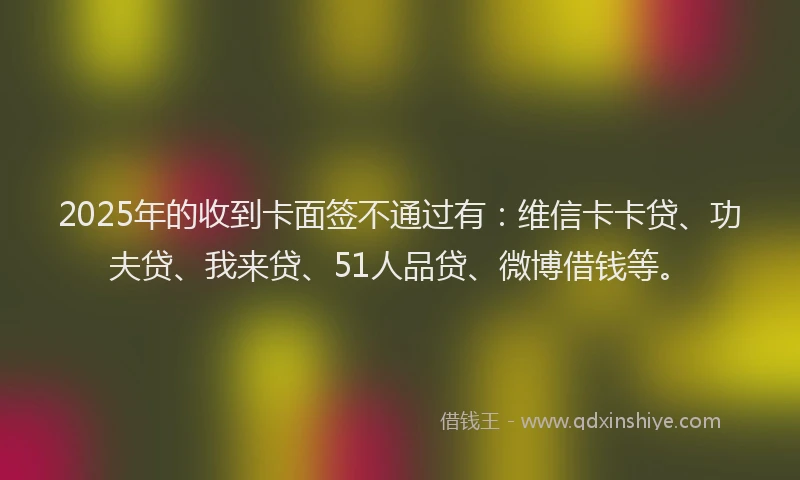 2025年的收到卡面签不通过有：维信卡卡贷、功夫贷、我来贷、51人品贷、微博借钱等。