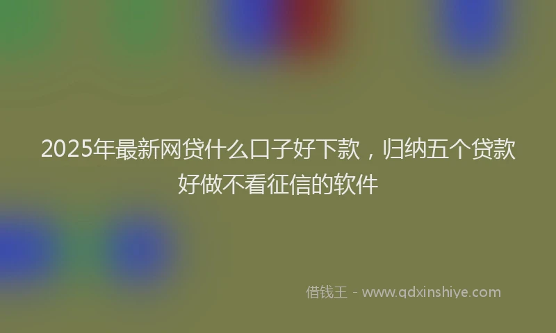 2025年最新网贷什么口子好下款，归纳五个贷款好做不看征信的软件