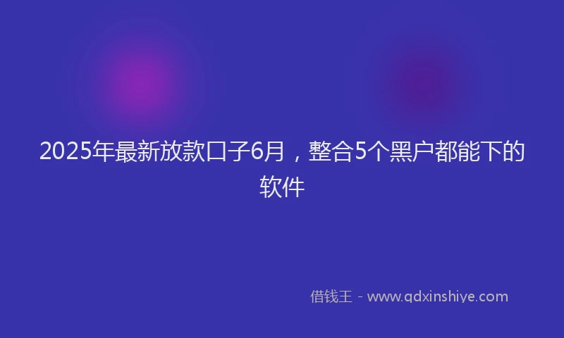 2025年最新放款口子6月，整合5个黑户都能下的软件