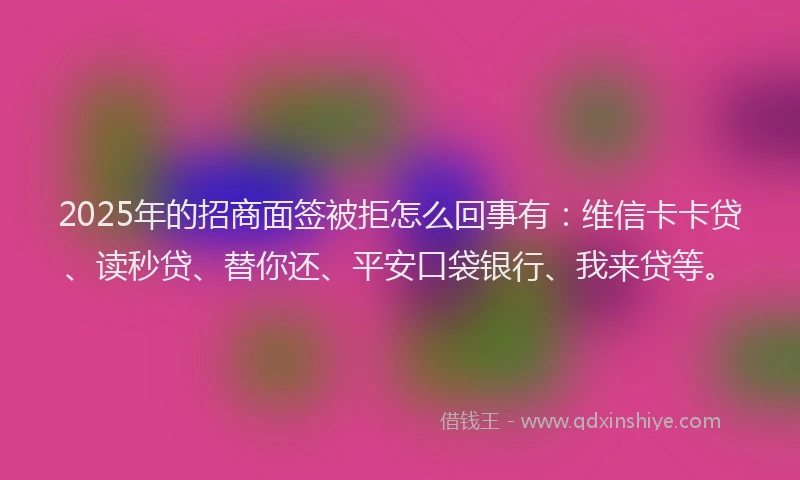 2025年的招商面签被拒怎么回事有：维信卡卡贷、读秒贷、替你还、平安口袋银行、我来贷等。