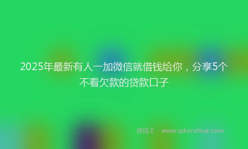 2025年最新有人一加微信就借钱给你，分享5个不看欠款的贷款口子