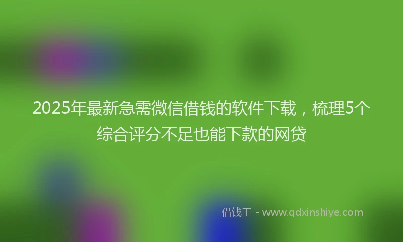 2025年最新急需微信借钱的软件下载，梳理5个综合评分不足也能下款的网贷