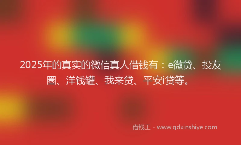 2025年的真实的微信真人借钱有：e微贷、投友圈、洋钱罐、我来贷、平安i贷等。