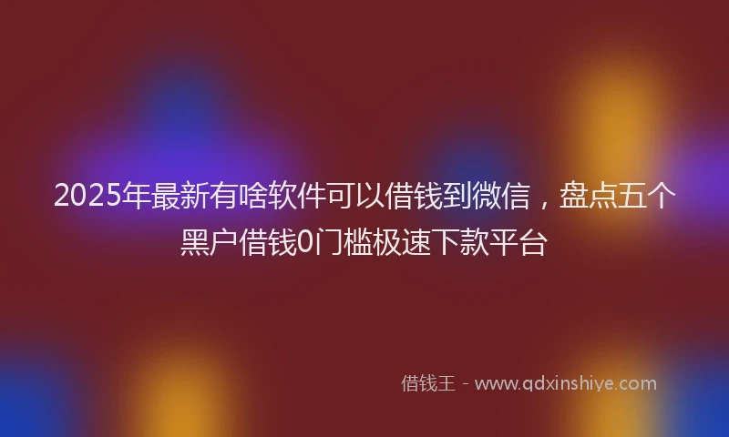 2025年最新有啥软件可以借钱到微信，盘点五个黑户借钱0门槛极速下款平台