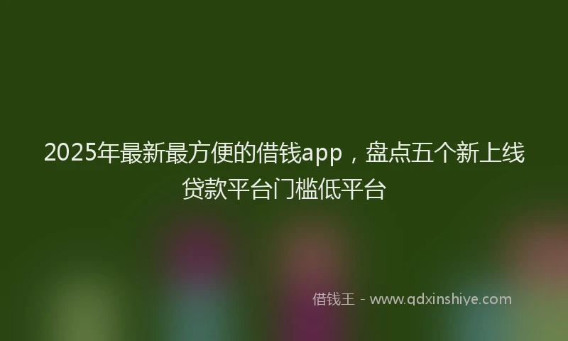2025年最新最方便的借钱app，盘点五个新上线贷款平台门槛低平台