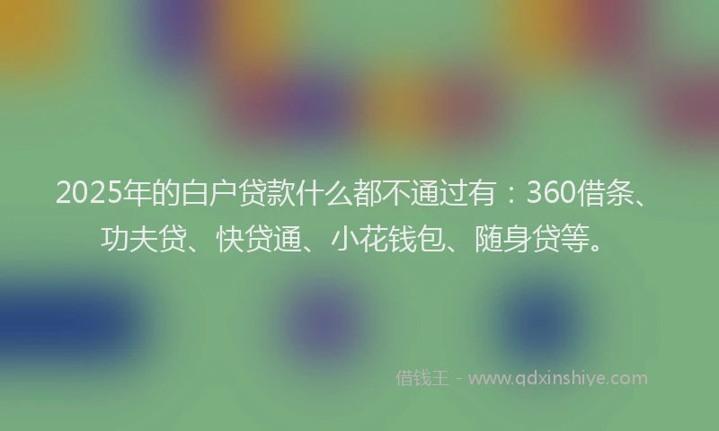 2025年的白户贷款什么都不通过有：360借条、功夫贷、快贷通、小花钱包、随身贷等。