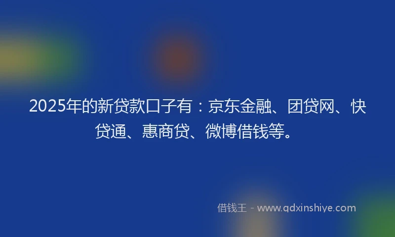 2025年的新贷款口子有：京东金融、团贷网、快贷通、惠商贷、微博借钱等。