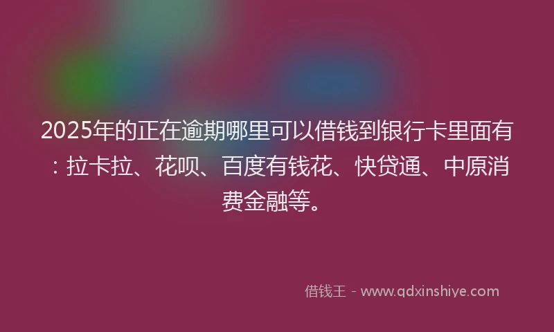 2025年的正在逾期哪里可以借钱到银行卡里面有：拉卡拉、花呗、百度有钱花、快贷通、中原消费金融等。