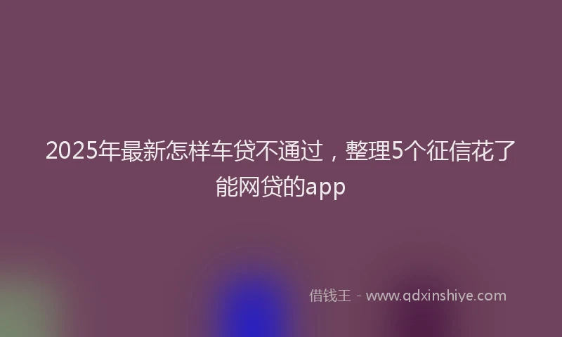 2025年最新怎样车贷不通过，整理5个征信花了能网贷的app