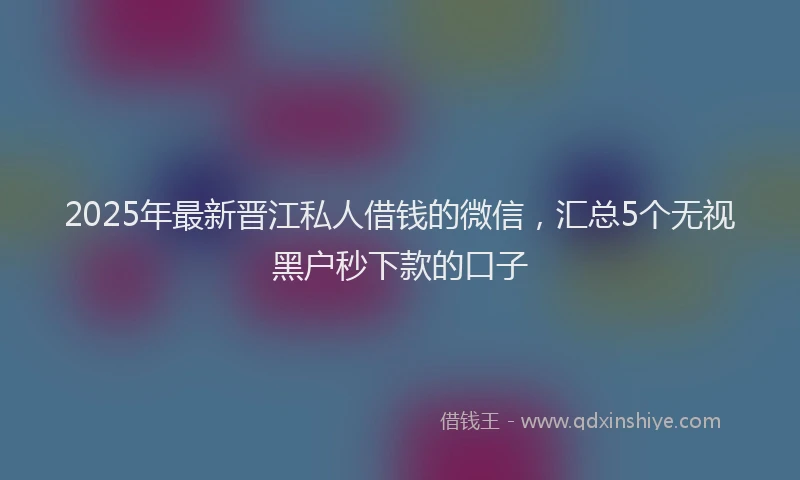 2025年最新晋江私人借钱的微信，汇总5个无视黑户秒下款的口子