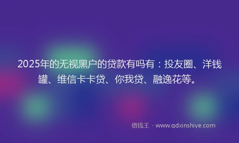2025年的无视黑户的贷款有吗有：投友圈、洋钱罐、维信卡卡贷、你我贷、融逸花等。