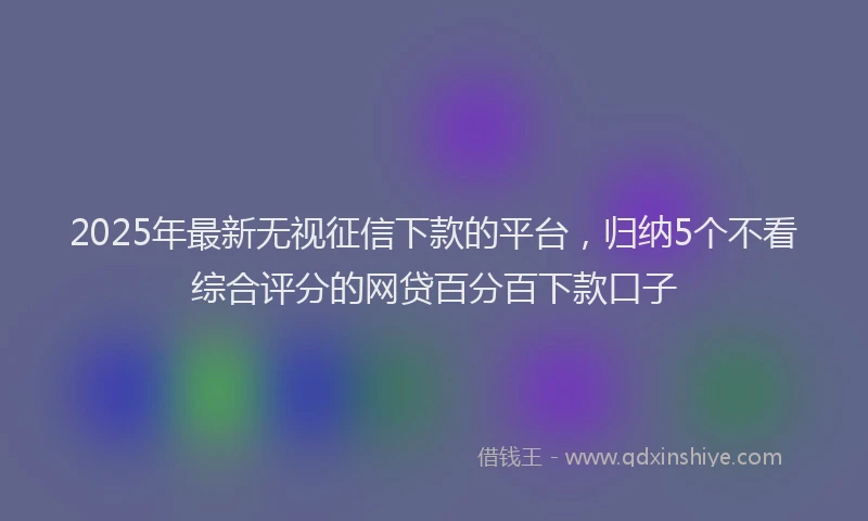 2025年最新无视征信下款的平台，归纳5个不看综合评分的网贷百分百下款口子