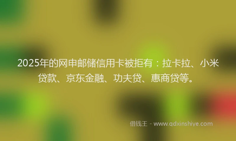 2025年的网申邮储信用卡被拒有：拉卡拉、小米贷款、京东金融、功夫贷、惠商贷等。
