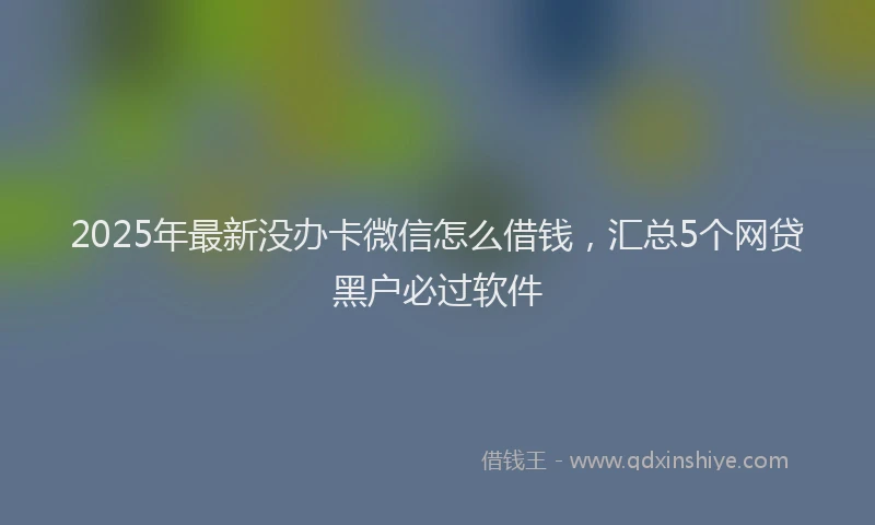 2025年最新没办卡微信怎么借钱，汇总5个网贷黑户必过软件