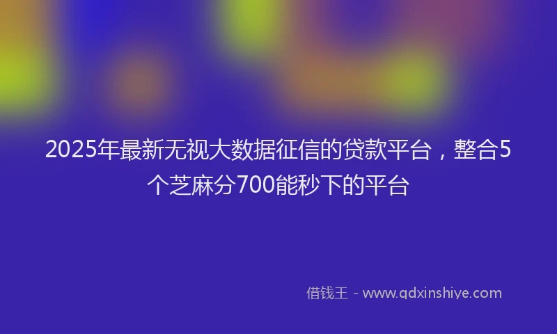 2025年最新无视大数据征信的贷款平台，整合5个芝麻分700能秒下的平台