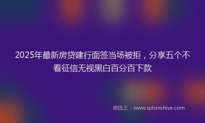 2025年最新房贷建行面签当场被拒，分享五个不看征信无视黑白百分百下款