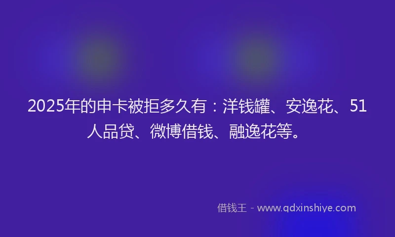 2025年的申卡被拒多久有：洋钱罐、安逸花、51人品贷、微博借钱、融逸花等。