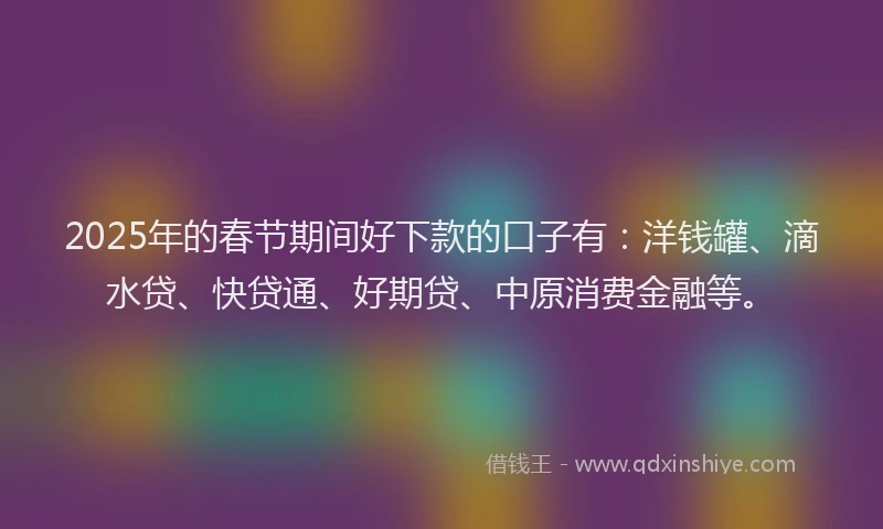 2025年的春节期间好下款的口子有：洋钱罐、滴水贷、快贷通、好期贷、中原消费金融等。