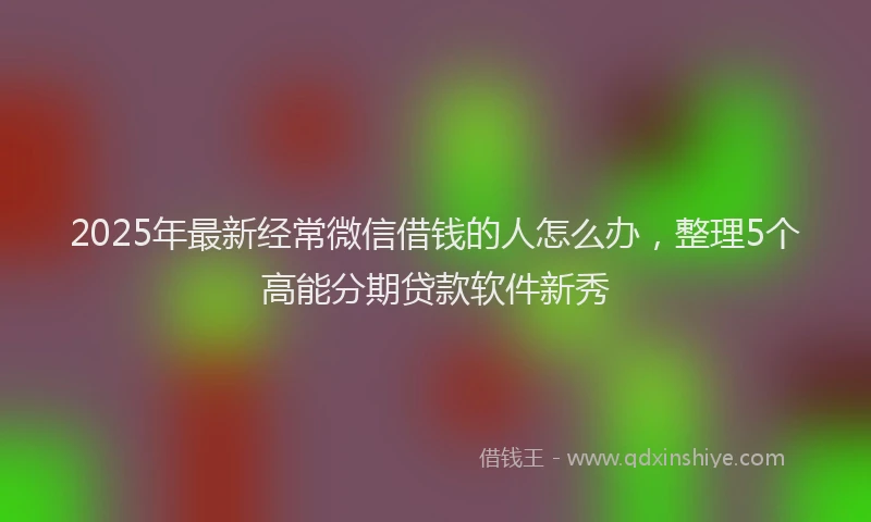 2025年最新经常微信借钱的人怎么办，整理5个高能分期贷款软件新秀