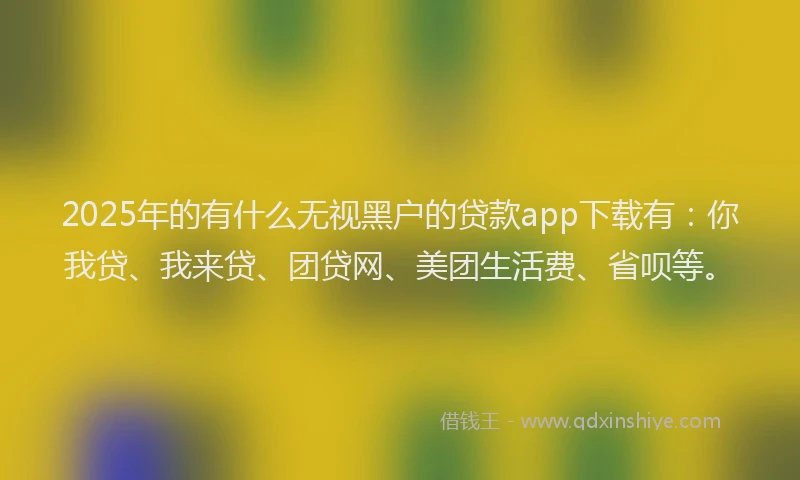 2025年的有什么无视黑户的贷款app下载有：你我贷、我来贷、团贷网、美团生活费、省呗等。