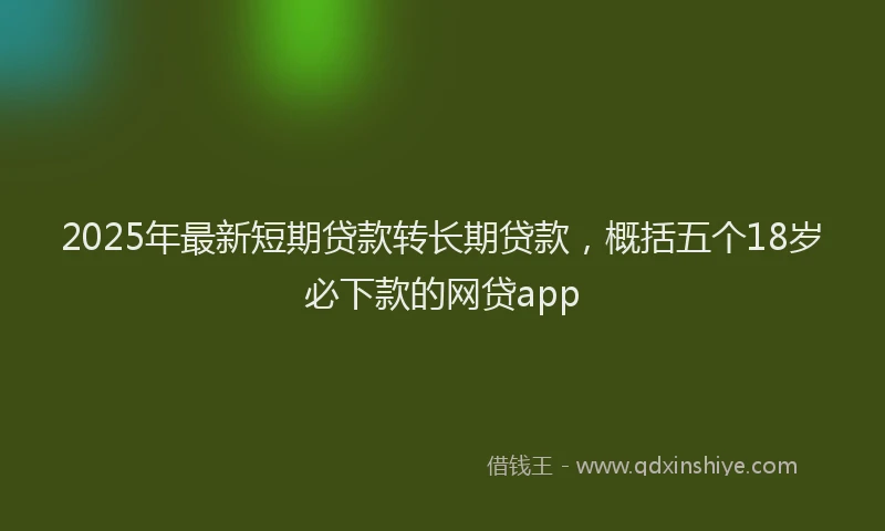 2025年最新短期贷款转长期贷款，概括五个18岁必下款的网贷app