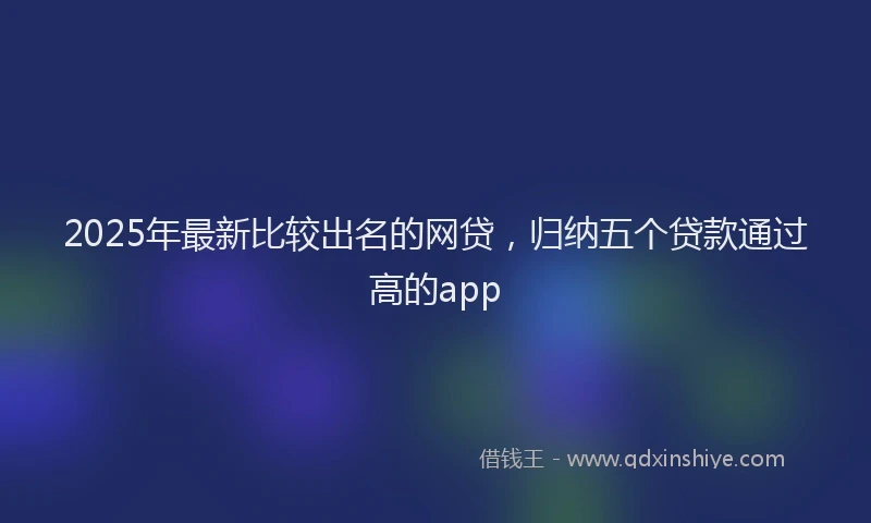 2025年最新比较出名的网贷，归纳五个贷款通过高的app