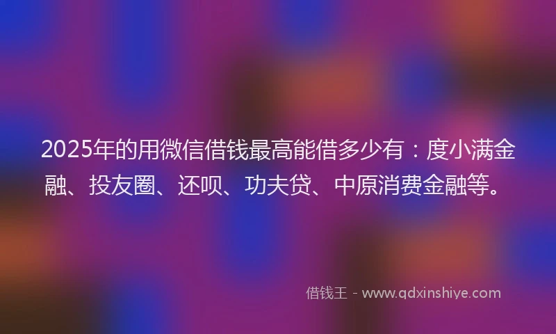 2025年的用微信借钱最高能借多少有：度小满金融、投友圈、还呗、功夫贷、中原消费金融等。