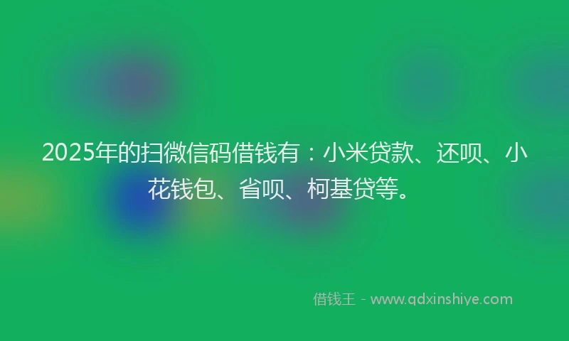 2025年的扫微信码借钱有：小米贷款、还呗、小花钱包、省呗、柯基贷等。