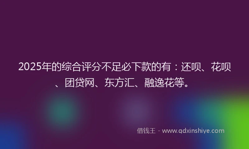 2025年的综合评分不足必下款的有：还呗、花呗、团贷网、东方汇、融逸花等。