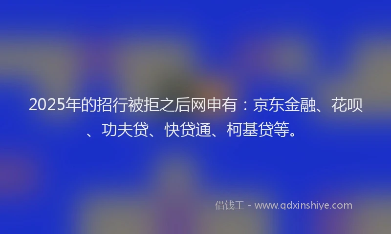 2025年的招行被拒之后网申有：京东金融、花呗、功夫贷、快贷通、柯基贷等。