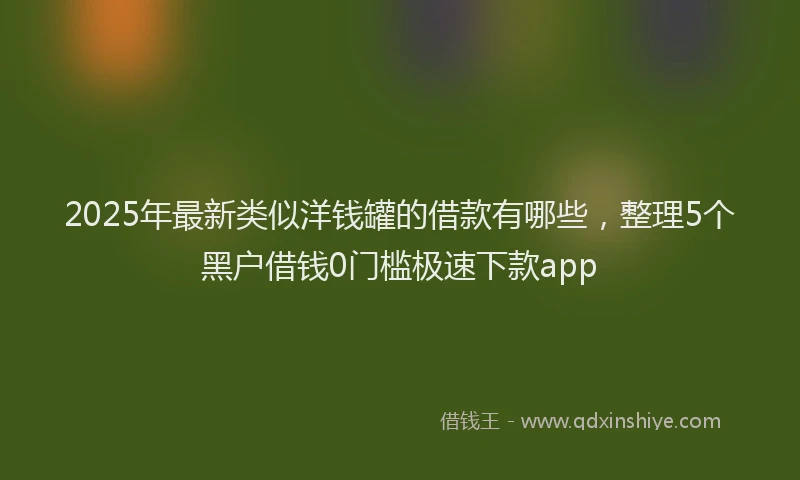 2025年最新类似洋钱罐的借款有哪些，整理5个黑户借钱0门槛极速下款app