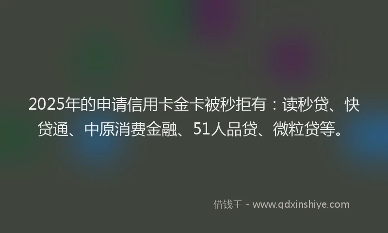 2025年的申请信用卡金卡被秒拒有：读秒贷、快贷通、中原消费金融、51人品贷、微粒贷等。
