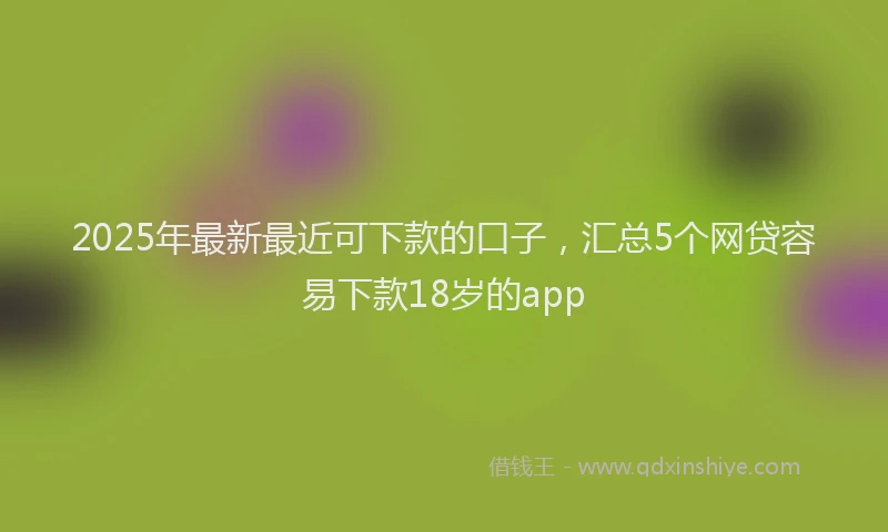 2025年最新最近可下款的口子，汇总5个网贷容易下款18岁的app
