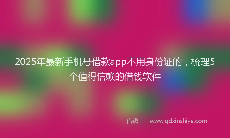 2025年最新手机号借款app不用身份证的，梳理5个值得信赖的借钱软件