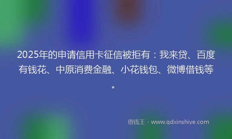 2025年的申请信用卡征信被拒有：我来贷、百度有钱花、中原消费金融、小花钱包、微博借钱等。
