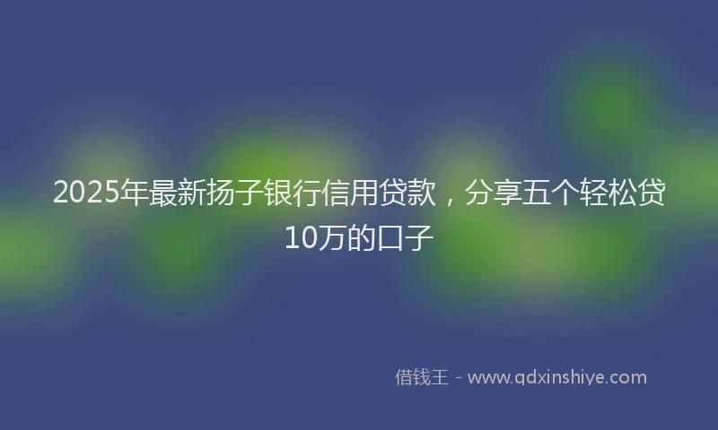 2025年最新扬子银行信用贷款，分享五个轻松贷10万的口子