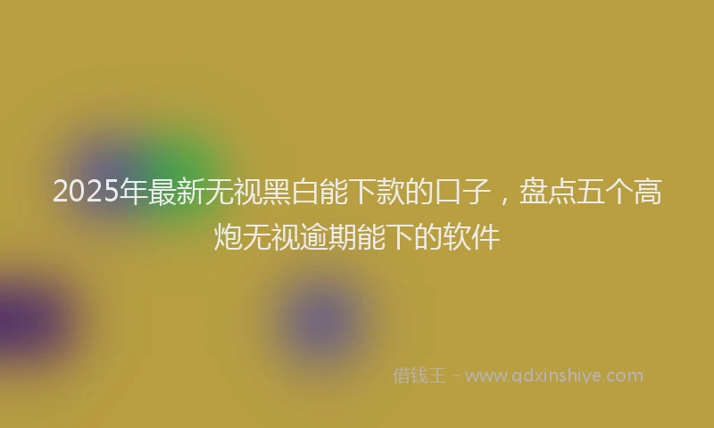 2025年最新无视黑白能下款的口子，盘点五个高炮无视逾期能下的软件