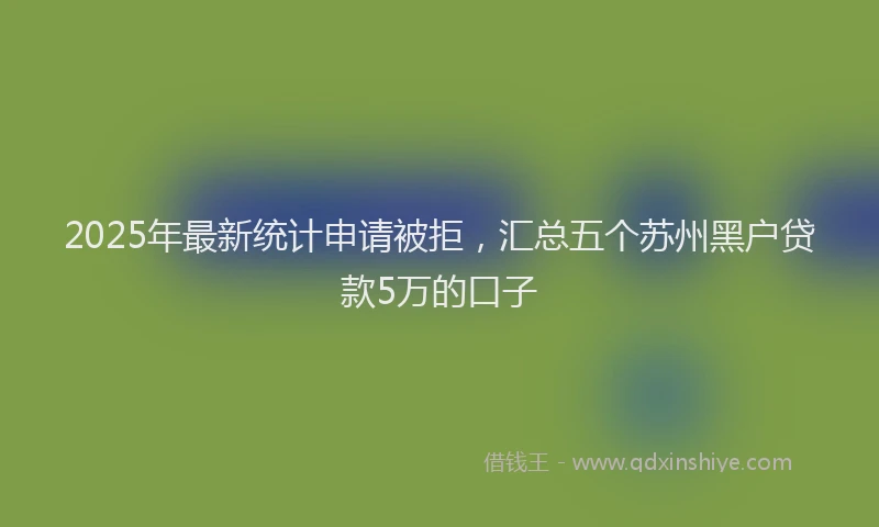 2025年最新统计申请被拒，汇总五个苏州黑户贷款5万的口子